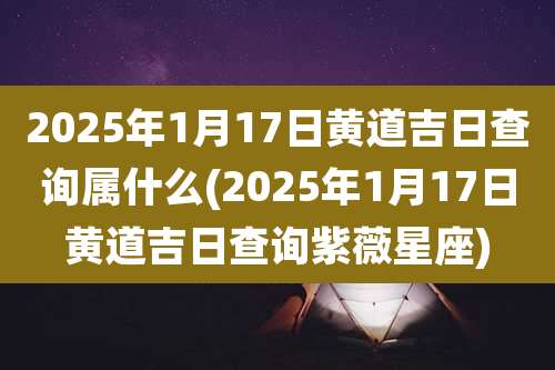 2025年1月17日黄道吉日查询属什么(2025年1月17日黄道吉日查询紫薇星座)