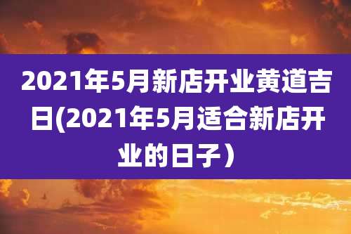 2021年5月新店开业黄道吉日(2021年5月适合新店开业的日子)