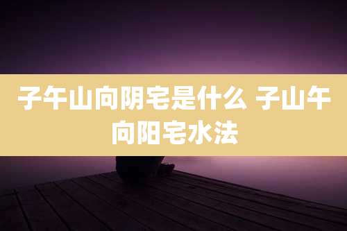 子午山向阴宅是什么 子山午向阳宅水法