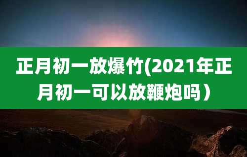 正月初一放爆竹(2021年正月初一可以放鞭炮吗）