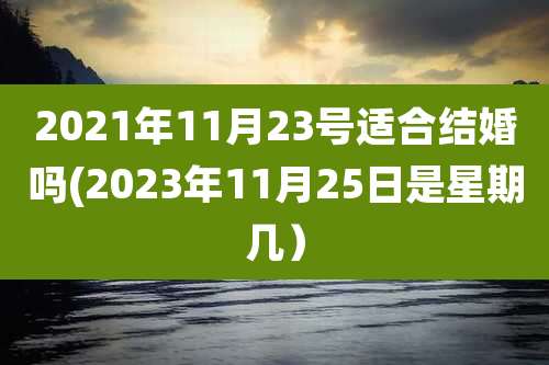2021年11月23号适合结婚吗(2023年11月25日是星期几）