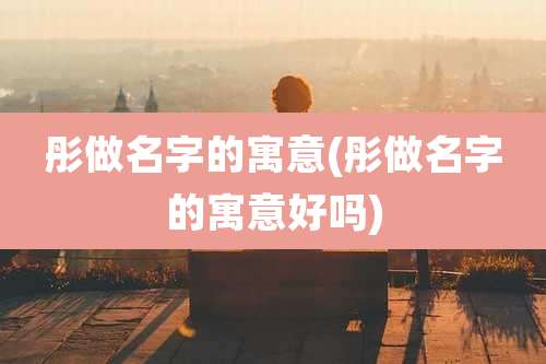 彤做名字的寓意(彤做名字的寓意好吗)