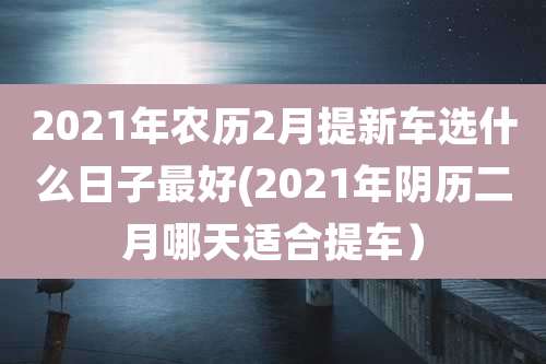 2021年农历2月提新车选什么日子最好(2021年阴历二月哪天适合提车)