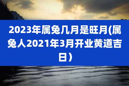 2023年属兔几月是旺月(属兔人2021年3月开业黄道吉日)