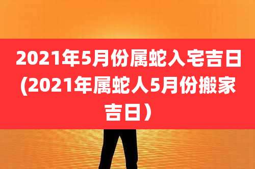 2021年5月份属蛇入宅吉日(2021年属蛇人5月份搬家吉日)