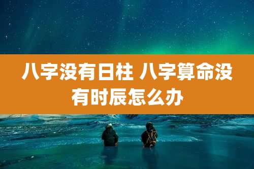 八字没有日柱 八字算命没有时辰怎么办