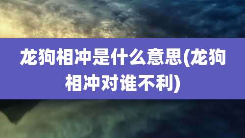 龙狗相冲是什么意思(龙狗相冲对谁不利)
