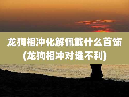 龙狗相冲化解佩戴什么首饰(龙狗相冲对谁不利)