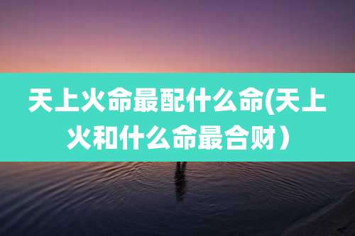 天上火命最配什么命(天上火和什么命最合财）