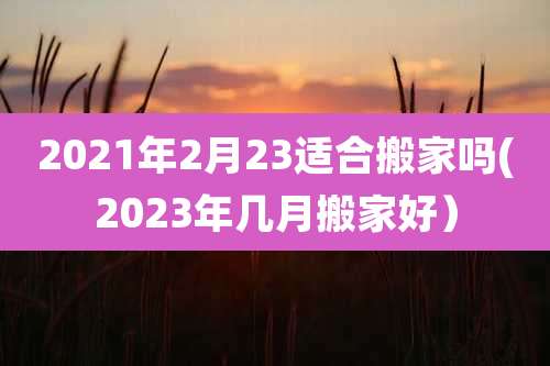 2021年2月23适合搬家吗(2023年几月搬家好)