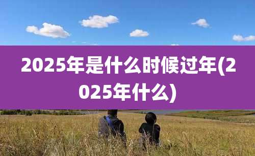 2025年是什么时候过年(2025年什么)