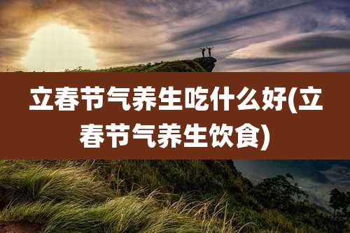 立春节气养生吃什么好(立春节气养生饮食)