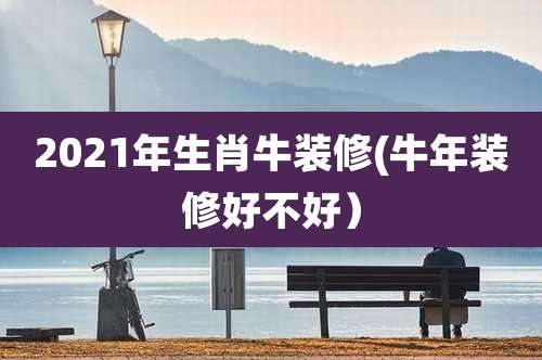 2021年生肖牛装修(牛年装修好不好）