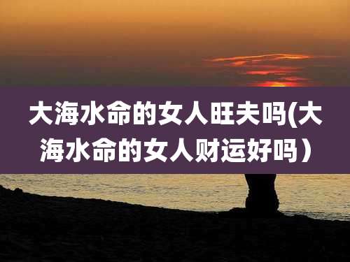 大海水命的女人旺夫吗(大海水命的女人财运好吗)