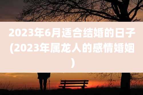 2023年6月适合结婚的日子(2023年属龙人的感情婚姻)