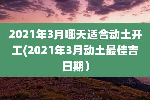 2021年3月哪天适合动土开工(2021年3月动土最佳吉日期)