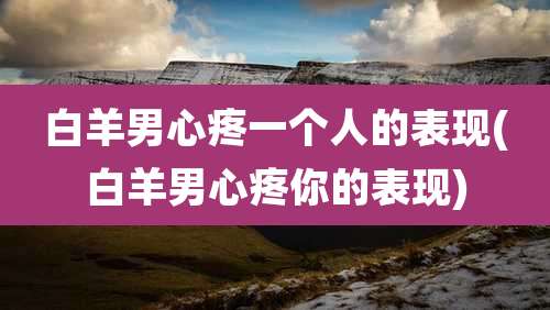 白羊男心疼一个人的表现(白羊男心疼你的表现)
