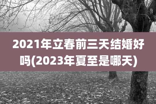 2021年立春前三天结婚好吗(2023年夏至是哪天)