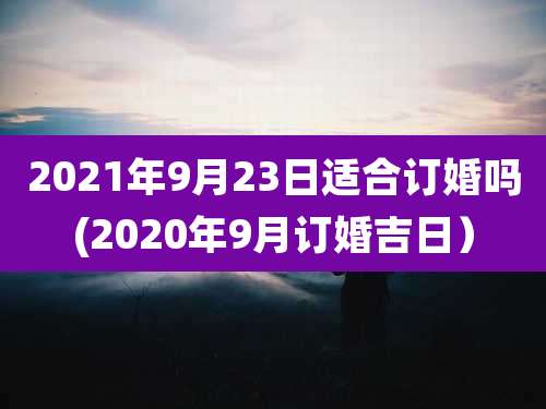 2021年9月23日适合订婚吗(2020年9月订婚吉日）