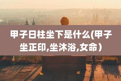 甲子日柱坐下是什么(甲子坐正印,坐沐浴,女命)