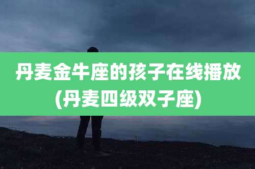 丹麦金牛座的孩子在线播放(丹麦四级双子座)