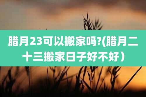 腊月23可以搬家吗?(腊月二十三搬家日子好不好)