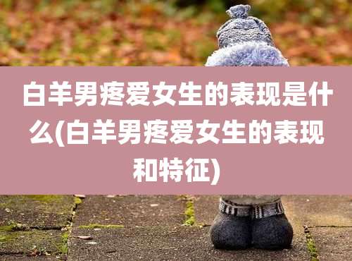 白羊男疼爱女生的表现是什么(白羊男疼爱女生的表现和特征)
