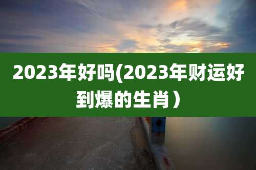 2023年好吗(2023年财运好到爆的生肖）