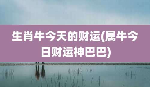 生肖牛今天的财运(属牛今日财运神巴巴)