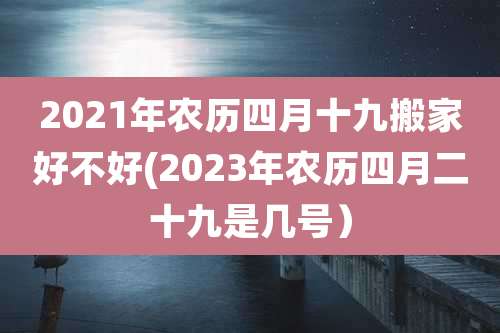 2021年农历四月十九搬家好不好(2023年农历四月二十九是几号)