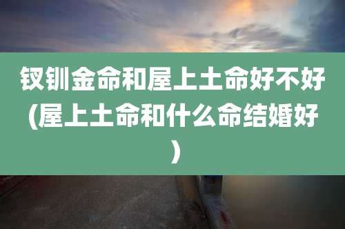 钗钏金命和屋上土命好不好(屋上土命和什么命结婚好）
