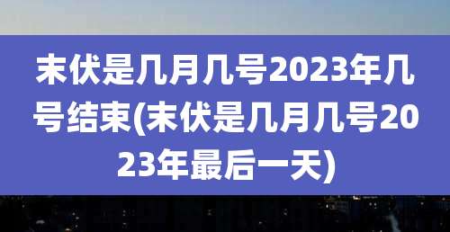 末伏是几月几号2023年几号结束(末伏是几月几号2023年最后一天)