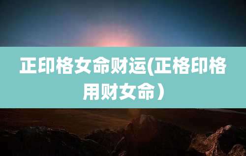 正印格女命财运(正格印格用财女命)