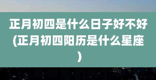 正月初四是什么日子好不好(正月初四阳历是什么星座)
