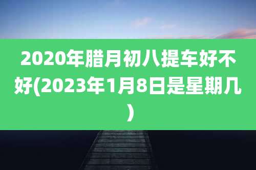 2020年腊月初八提车好不好(2023年1月8日是星期几)