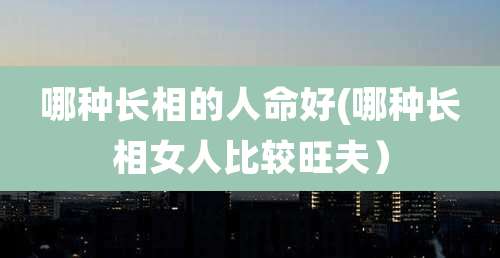 哪种长相的人命好(哪种长相女人比较旺夫）