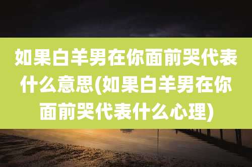 如果白羊男在你面前哭代表什么意思(如果白羊男在你面前哭代表什么心理)
