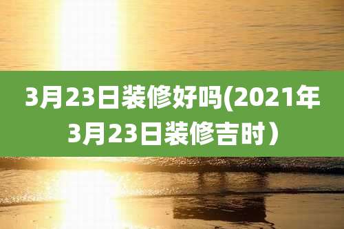 3月23日装修好吗(2021年3月23日装修吉时)