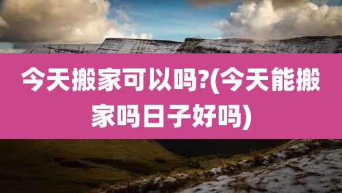 今天搬家可以吗?(今天能搬家吗日子好吗)