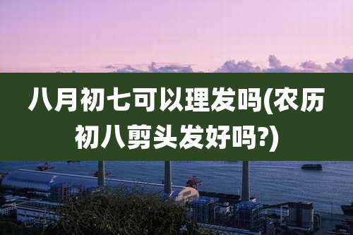 八月初七可以理发吗(农历初八剪头发好吗?)