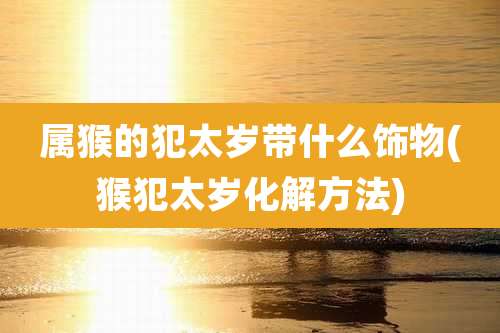 属猴的犯太岁带什么饰物(猴犯太岁化解方法)