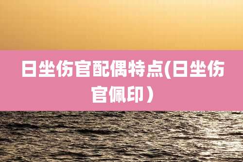 日坐伤官配偶特点(日坐伤官佩印)