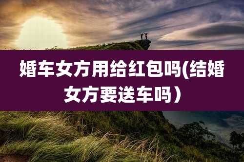 婚车女方用给红包吗(结婚女方要送车吗)