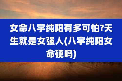 女命八字纯阳有多可怕?天生就是女强人(八字纯阳女命硬吗)