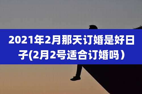 2021年2月那天订婚是好日子(2月2号适合订婚吗）