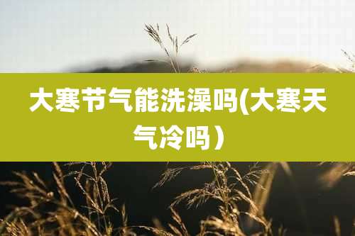 大寒节气能洗澡吗(大寒天气冷吗)