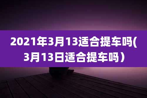 2021年3月13适合提车吗(3月13日适合提车吗)
