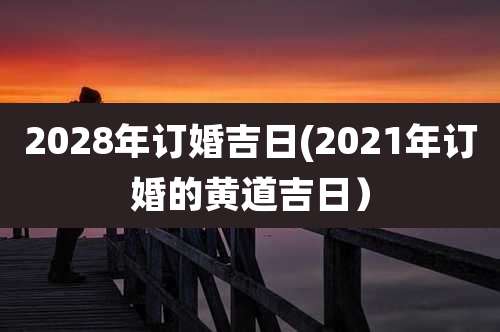 2028年订婚吉日(2021年订婚的黄道吉日)