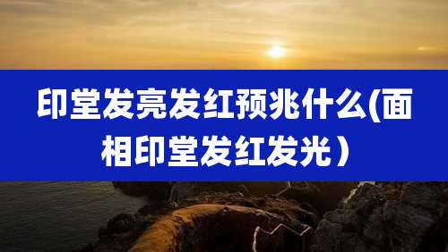 印堂发亮发红预兆什么(面相印堂发红发光）