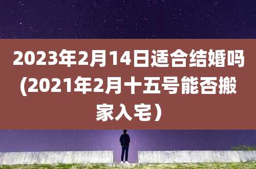 2023年2月14日适合结婚吗(2021年2月十五号能否搬家入宅)